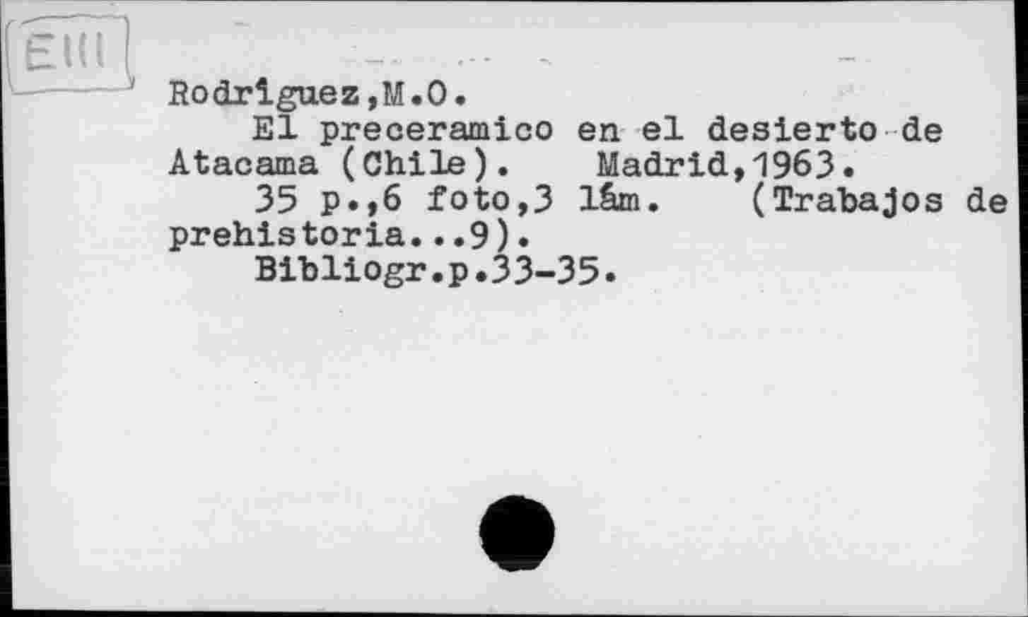 ﻿EUI (
' Rodriguez,M.О.
El preceramico en el desierto de Atacama (Chile). Madrid,1963.
35 P»,б foto,3 lêm. (Trabajos de prehis toria...9).
Bibliogr.p.33-35.